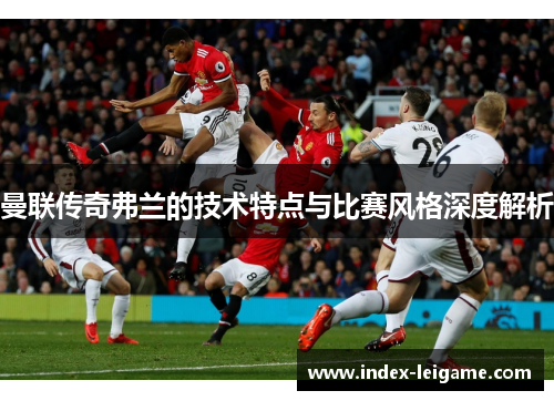 曼联传奇弗兰的技术特点与比赛风格深度解析 曼联传奇弗兰的技术特点与比赛风格深度解析
