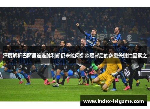 深度解析巴萨虽连连胜利却仍未能问鼎欧冠背后的多重关键性因素之