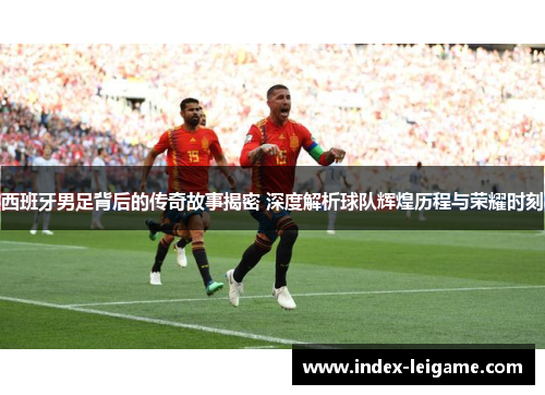 西班牙男足背后的传奇故事揭密 深度解析球队辉煌历程与荣耀时刻
