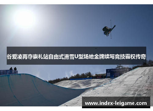谷爱凌再夺崇礼站自由式滑雪U型场地金牌续写竞技霸权传奇