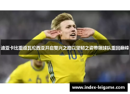 迪亚卡比重返瓦伦西亚开启复兴之路以坚韧之姿带领球队重回巅峰 迪亚卡比重返瓦伦西亚开启复兴之路以坚韧之姿带领球队重回巅峰