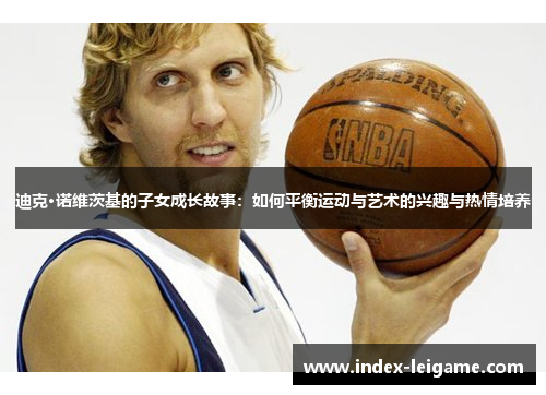 迪克·诺维茨基的子女成长故事:如何平衡运动与艺术的兴趣与热情培养 迪克·诺维茨基的子女成长故事:如何平衡运动与艺术的兴趣与热情培养