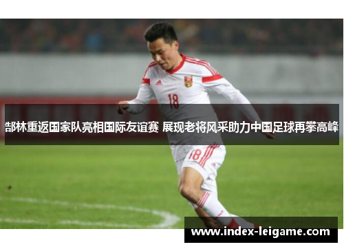 郜林重返国家队亮相国际友谊赛 展现老将风采助力中国足球再攀高峰