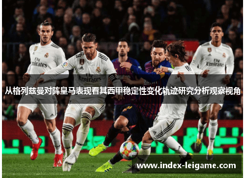 从格列兹曼对阵皇马表现看其西甲稳定性变化轨迹研究分析观察视角 从格列兹曼对阵皇马表现看其西甲稳定性变化轨迹研究分析观察视角