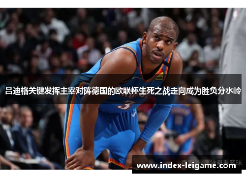 吕迪格关键发挥主宰对阵德国的欧联杯生死之战走向成为胜负分水岭