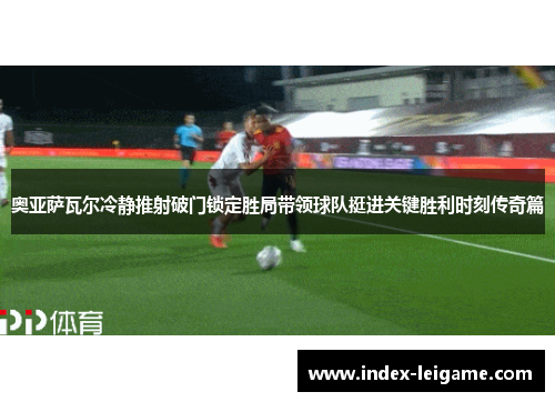 奥亚萨瓦尔冷静推射破门锁定胜局带领球队挺进关键胜利时刻传奇篇