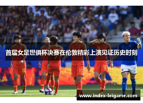 首届女足世俱杯决赛在伦敦精彩上演见证历史时刻